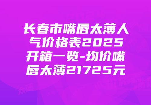 长春市嘴唇太薄人气价格表2025开箱一览-均价嘴唇太薄21725元