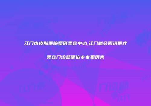 江门市皮肤医院整形美容中心,江门新会同济医疗美容门诊部哪位专家更厉害