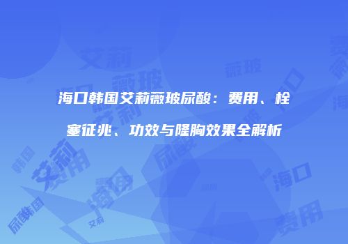 海口韩国艾莉薇玻尿酸:费用、栓塞征兆、功效与隆胸效果全解析