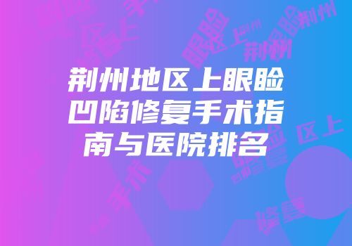 荆州地区上眼睑凹陷修复手术指南与医院排名
