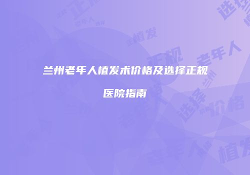 兰州老年人植发术价格及选择正规医院指南