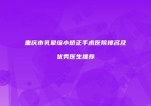 重庆市乳晕缩小矫正手术医院排名及优秀医生推荐