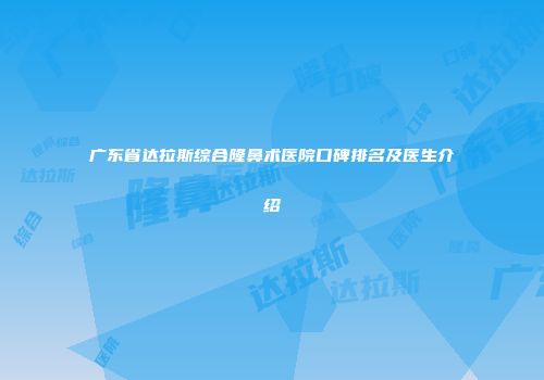 广东省达拉斯综合隆鼻术医院口碑排名及医生介绍