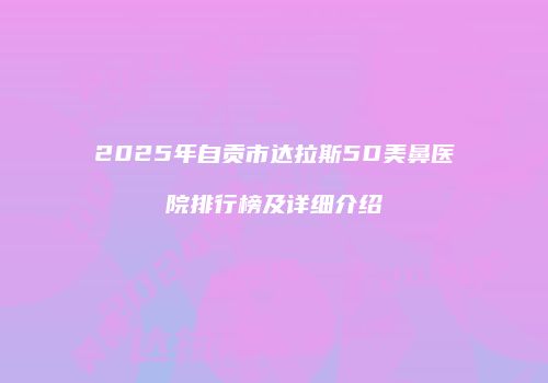 2025年自贡市达拉斯5D美鼻医院排行榜及详细介绍
