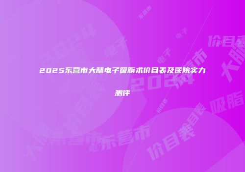 2025东营市大腿电子吸脂术价目表及医院实力测评