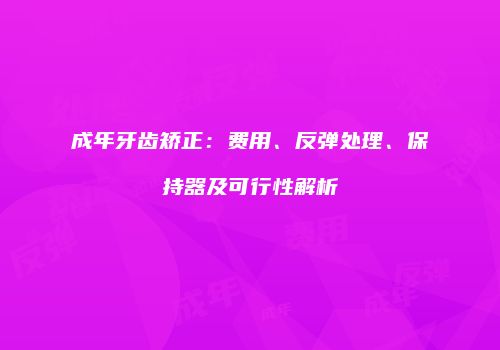 成年牙齿矫正：费用、反弹处理、保持器及可行性解析