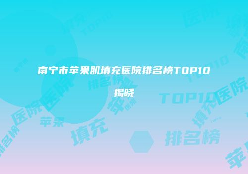 南宁市苹果肌填充医院排名榜TOP10揭晓