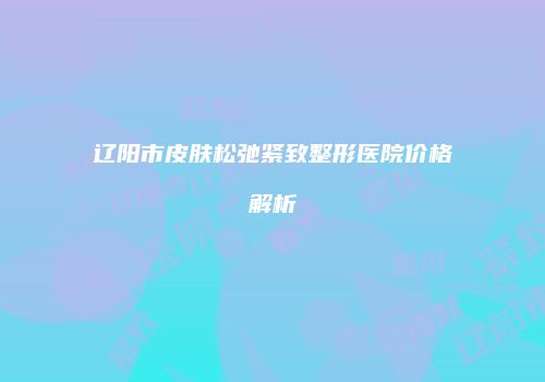 辽阳市皮肤松弛紧致整形医院价格解析