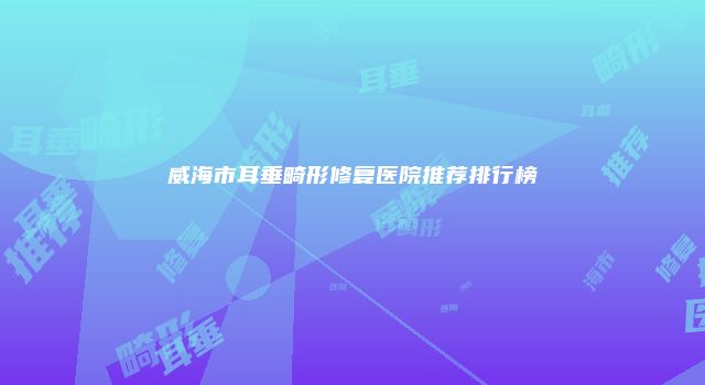 威海市耳垂畸形修复医院推荐排行榜
