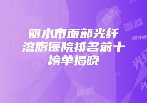 丽水市面部光纤溶脂医院排名前十榜单揭晓
