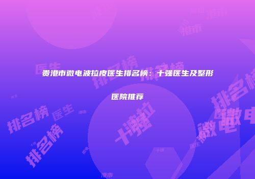 贵港市微电波拉皮医生排名榜：十强医生及整形医院推荐