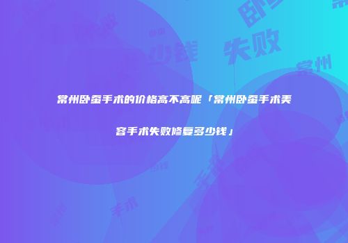 常州卧蚕手术的价格高不高呢「常州卧蚕手术美容手术失败修复多少钱」