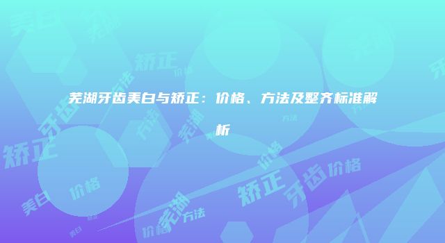 芜湖牙齿美白与矫正：价格、方法及整齐标准解析