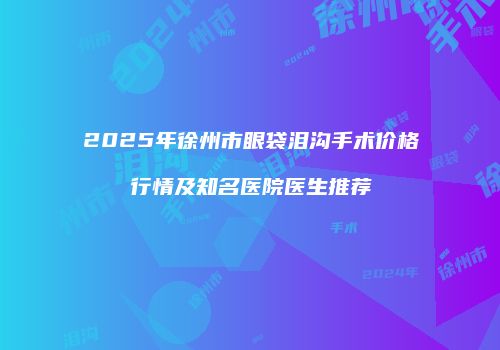 2025年徐州市眼袋泪沟手术价格行情及知名医院医生推荐