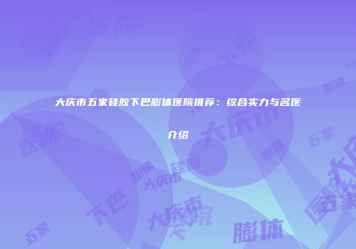 大庆市五家硅胶下巴膨体医院推荐:综合实力与名医介绍