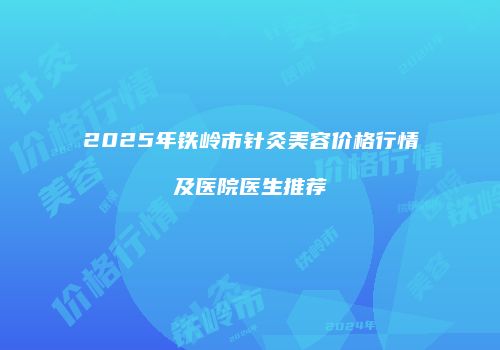 2025年铁岭市针灸美容价格行情及医院医生推荐