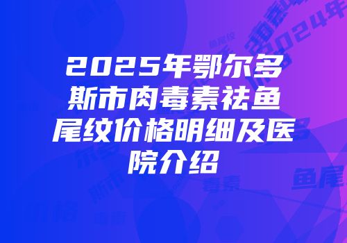 2025年鄂尔多斯市肉毒素祛鱼尾纹价格明细及医院介绍