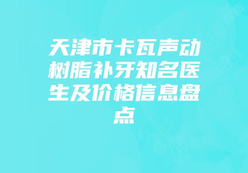 天津市卡瓦声动树脂补牙知名医生及价格信息盘点