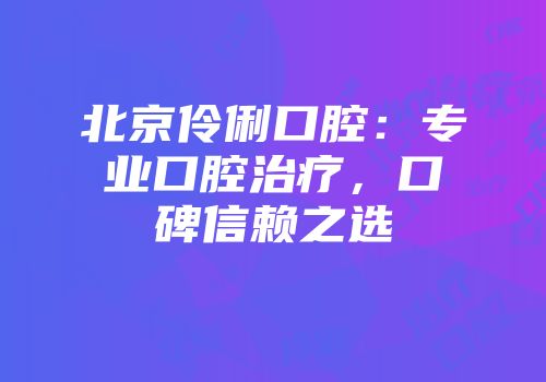 北京伶俐口腔：专业口腔治疗，口碑信赖之选