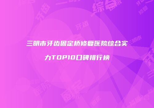 三明市牙齿固定桥修复医院综合实力TOP10口碑排行榜