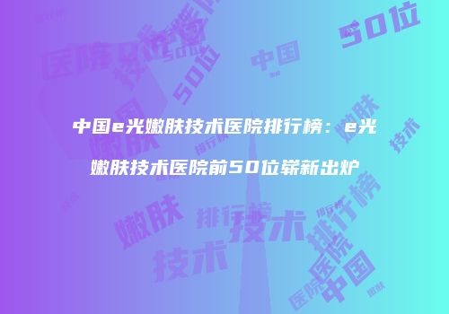 中国e光嫩肤技术医院排行榜：e光嫩肤技术医院前50位崭新出炉