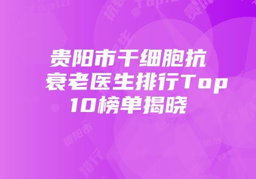 贵阳市干细胞抗衰老医生排行Top10榜单揭晓