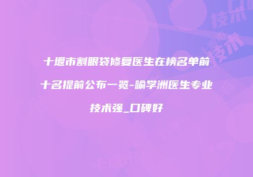 十堰市割眼袋修复医生在榜名单前十名提前公布一览-喻学洲医生专业技术强_口碑好