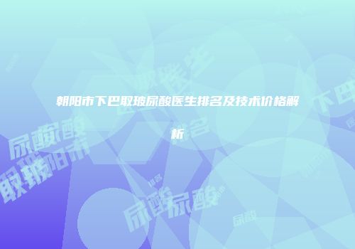 朝阳市下巴取玻尿酸医生排名及技术价格解析