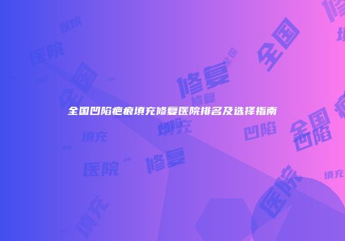全国凹陷疤痕填充修复医院排名及选择指南