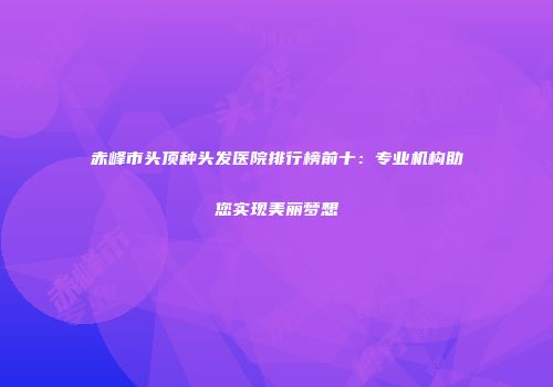 赤峰市头顶种头发医院排行榜前十：专业机构助您实现美丽梦想