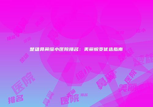 楚雄鼻翼缩小医院排名:美丽蜕变优选指南