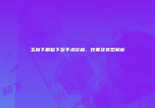 玉林下眼睑下至手术价格、效果及类型解析