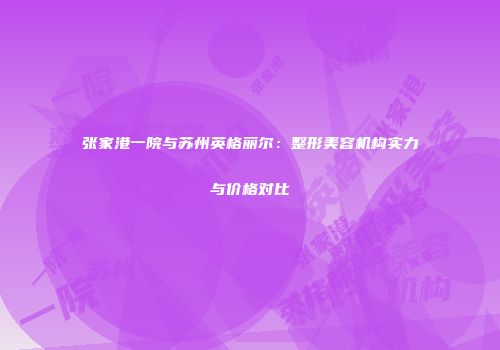 张家港一院与苏州英格丽尔：整形美容机构实力与价格对比