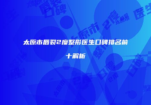 太原市唇裂2度整形医生口碑排名前十解析