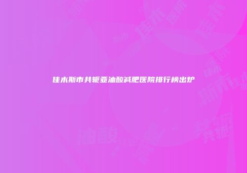 佳木斯市共轭亚油酸减肥医院排行榜出炉