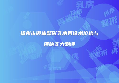 扬州市假体整形乳房再造术价格与医院实力测评