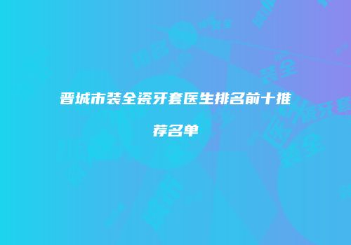 晋城市装全瓷牙套医生排名前十推荐名单