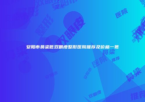 安阳市鼻梁低双眼皮整形医院推荐及价格一览