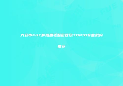 六安市FUE种植眉毛整形医院TOP10专业机构推荐