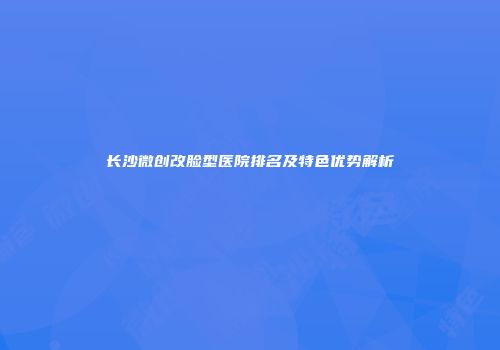 长沙微创改脸型医院排名及特色优势解析
