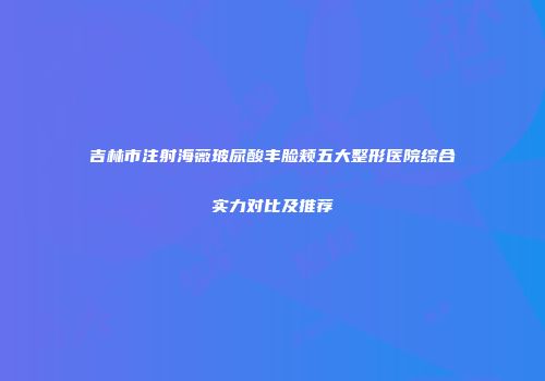 吉林市注射海薇玻尿酸丰脸颊五大整形医院综合实力对比及推荐