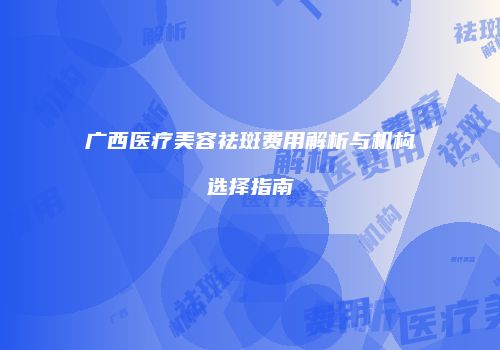 广西医疗美容祛斑费用解析与机构选择指南
