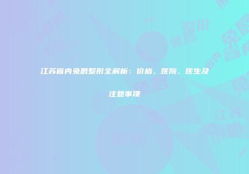 江苏省内兔唇整形全解析：价格、医院、医生及注意事项