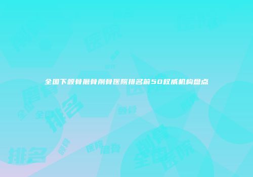 全国下颌骨磨骨削骨医院排名前50权威机构盘点