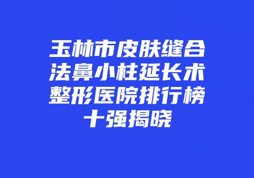 玉林市皮肤缝合法鼻小柱延长术整形医院排行榜十强揭晓