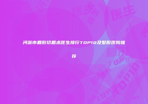河源市眉形切眉术医生排行TOP10及整形医院推荐