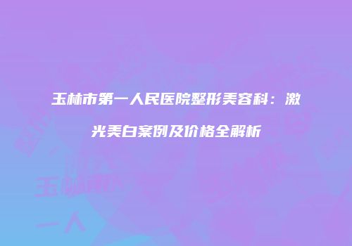 玉林市第一人民医院整形美容科：激光美白案例及价格全解析