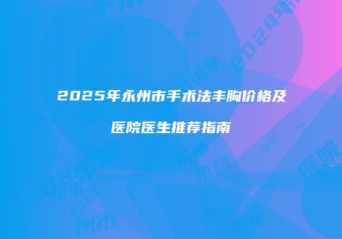 2025年永州市手术法丰胸价格及医院医生推荐指南