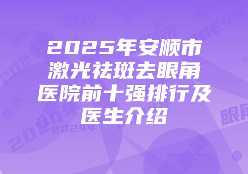2025年安顺市激光祛斑去眼角医院前十强排行及医生介绍
