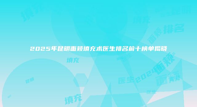 2025年昆明面颊填充术医生排名前十榜单揭晓